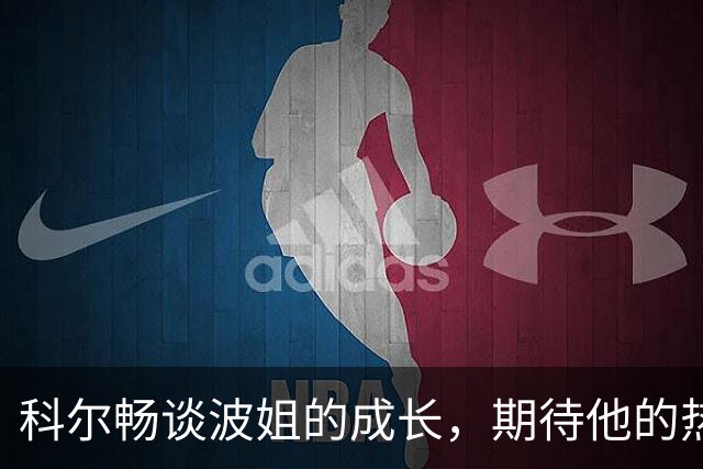 科尔畅谈波姐的成长，期待他的热血赛季来袭