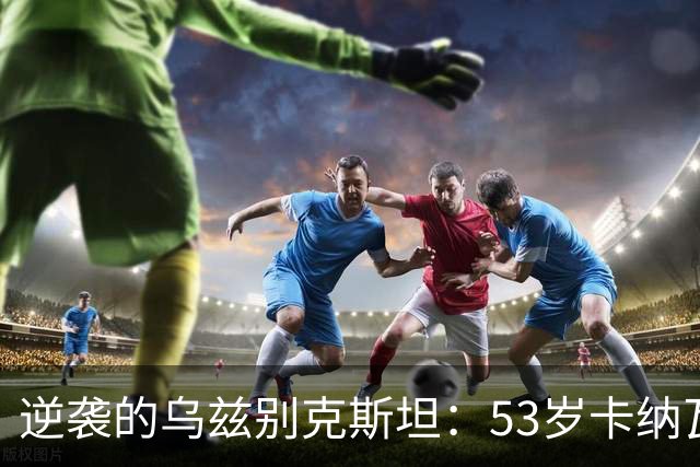 逆袭的乌兹别克斯坦：53岁卡纳瓦罗带队打破连败魔咒